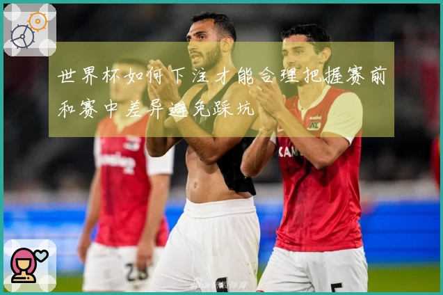 世界杯如何下注才能合理把握赛前和赛中差异避免踩坑
