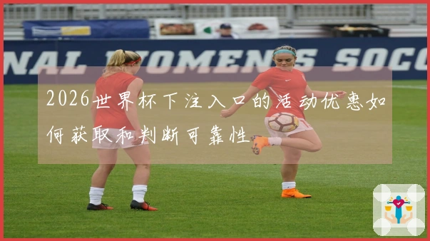 2026世界杯下注入口的活动优惠如何获取和判断可靠性