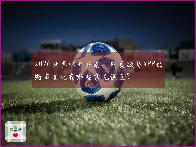 2026世界杯开户前，网页版与APP的赔率变化有哪些常见误区？