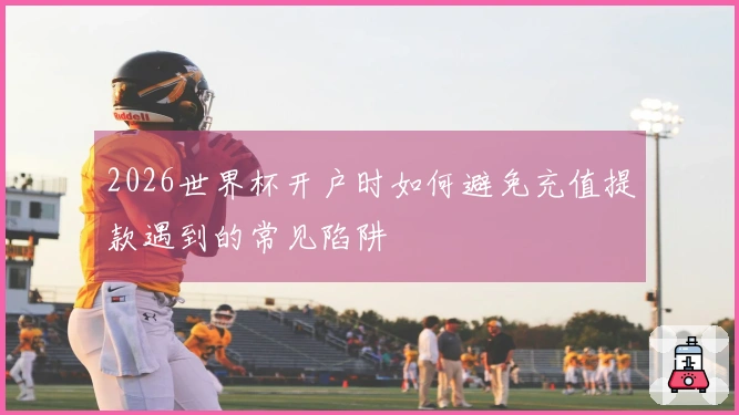 2026世界杯开户时如何避免充值提款遇到的常见陷阱