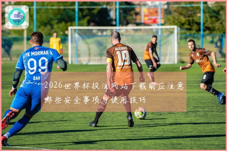 2026世界杯投注网站下载前应注意哪些安全事项与使用技巧